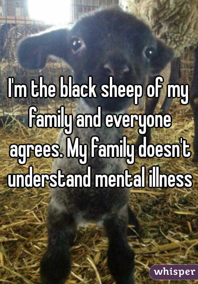 I'm the black sheep of my family and everyone agrees. My family doesn't understand mental illness