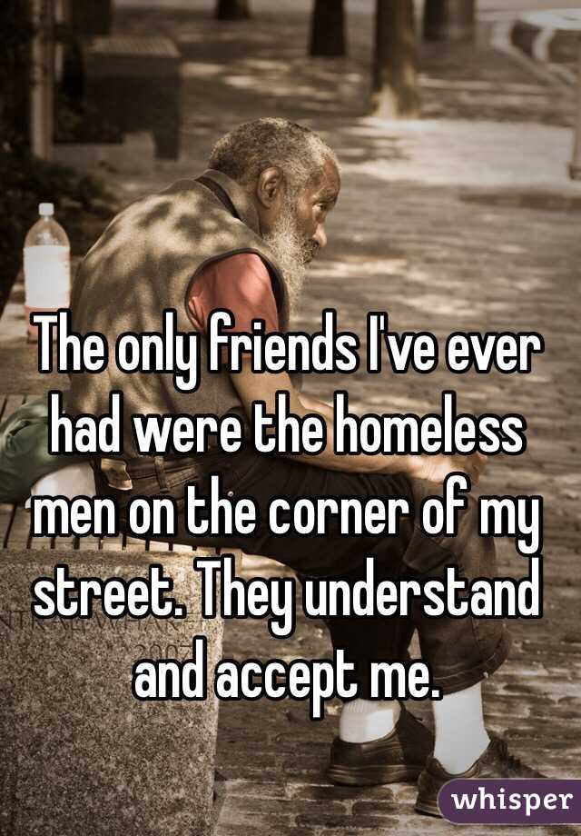 The only friends I've ever had were the homeless men on the corner of my street. They understand and accept me. 