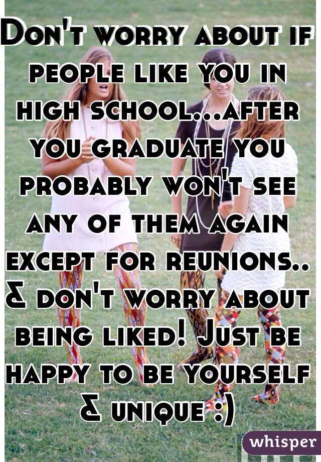 Don't worry about if people like you in high school...after you graduate you probably won't see any of them again except for reunions.. & don't worry about being liked! Just be happy to be yourself & unique :) 