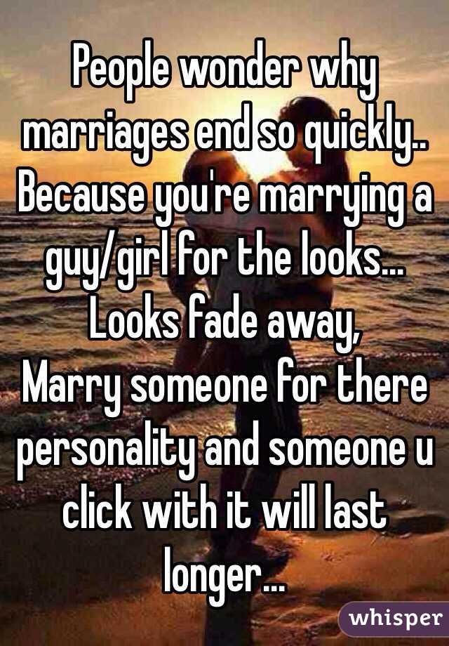 People wonder why marriages end so quickly.. Because you're marrying a guy/girl for the looks... Looks fade away,
Marry someone for there personality and someone u click with it will last longer...