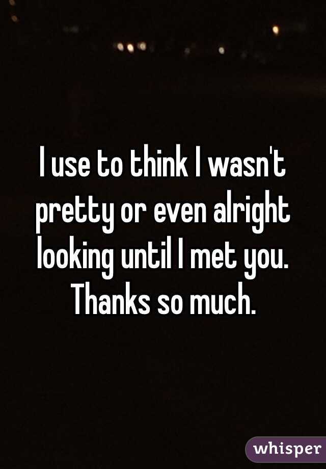 I use to think I wasn't pretty or even alright looking until I met you. Thanks so much.