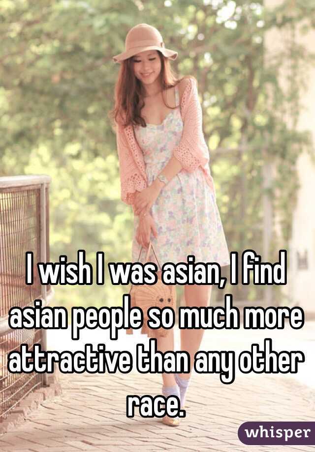 I wish I was asian, I find asian people so much more attractive than any other race.