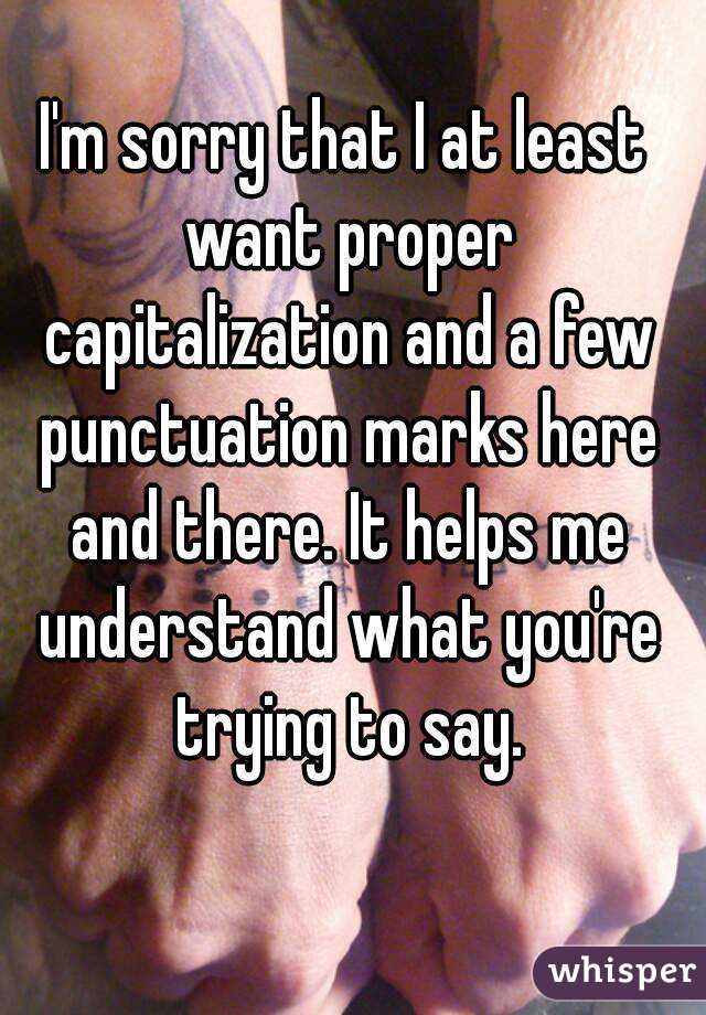 I'm sorry that I at least want proper capitalization and a few punctuation marks here and there. It helps me understand what you're trying to say.