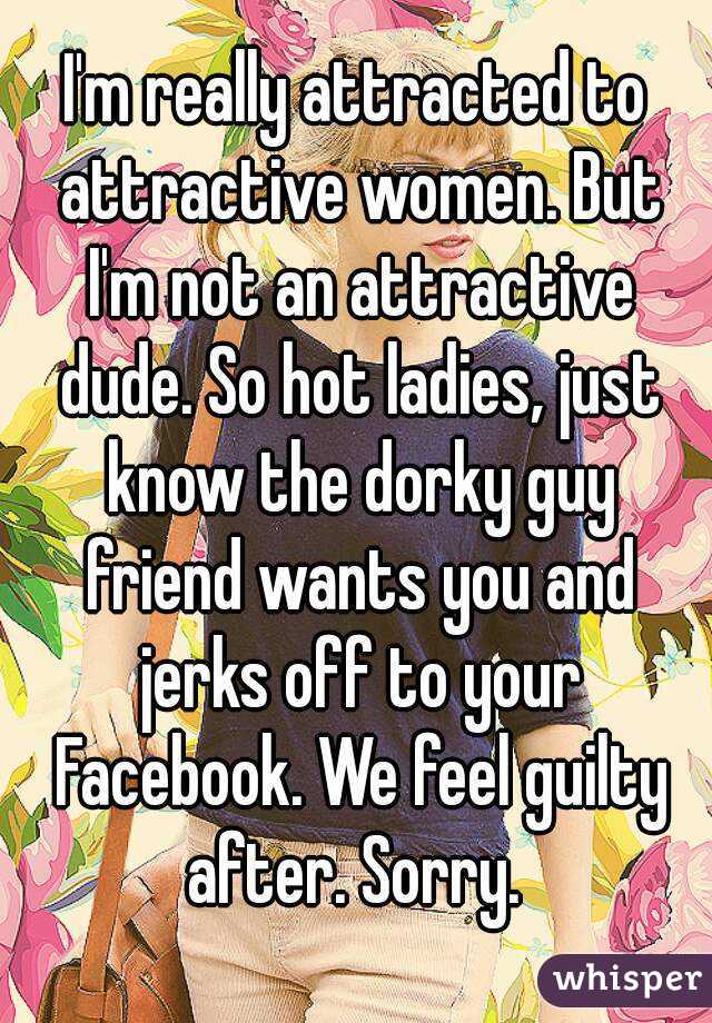 I'm really attracted to attractive women. But I'm not an attractive dude. So hot ladies, just know the dorky guy friend wants you and jerks off to your Facebook. We feel guilty after. Sorry. 