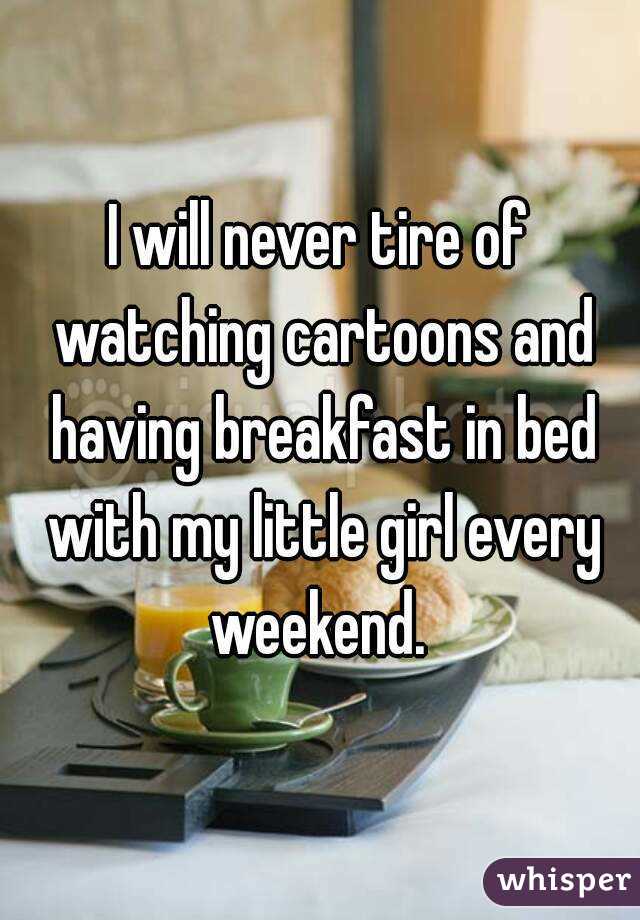 I will never tire of watching cartoons and having breakfast in bed with my little girl every weekend. 
