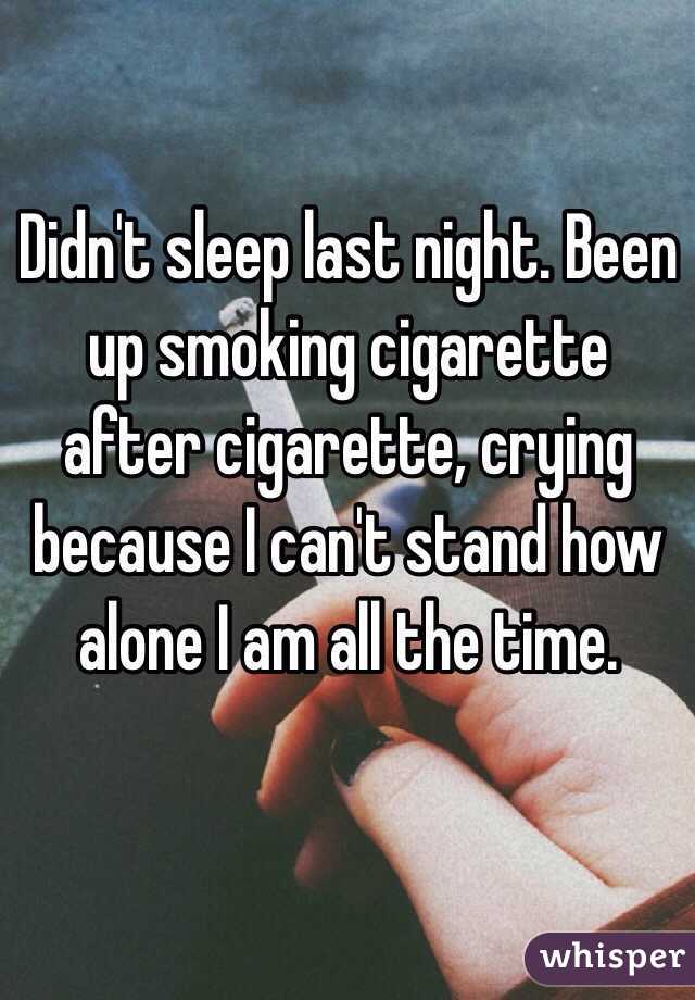 Didn't sleep last night. Been up smoking cigarette after cigarette, crying because I can't stand how alone I am all the time.
 