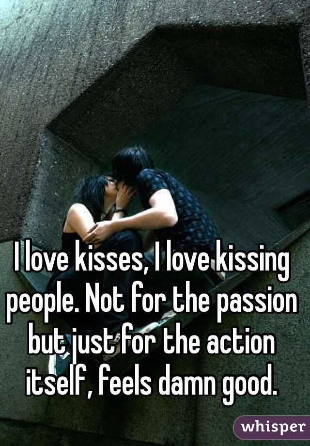 I love kisses, I love kissing people. Not for the passion but just for the action itself, feels damn good.
