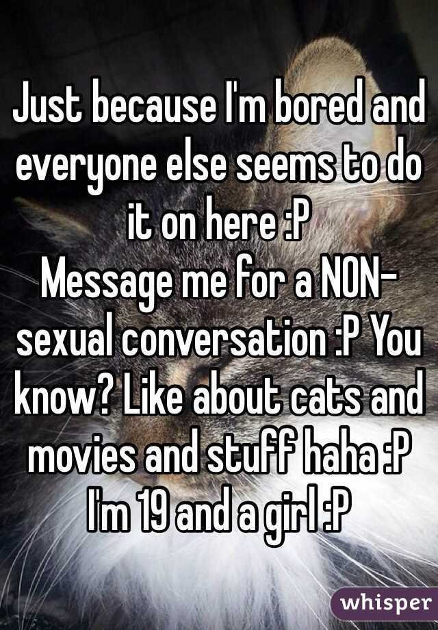 Just because I'm bored and everyone else seems to do it on here :P 
Message me for a NON-sexual conversation :P You know? Like about cats and movies and stuff haha :P
I'm 19 and a girl :P 