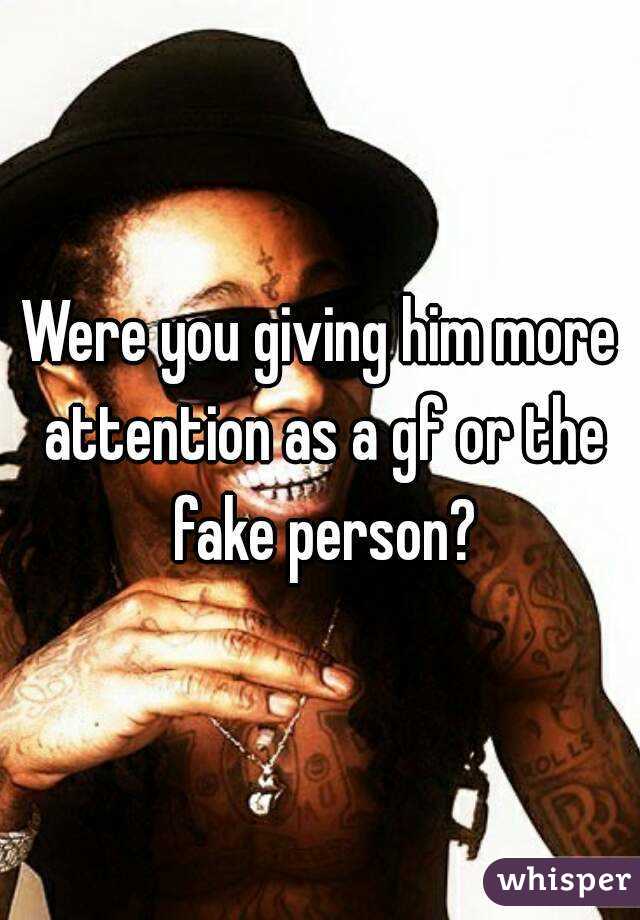 Were you giving him more attention as a gf or the fake person?