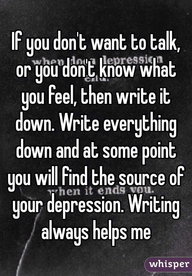 If you don't want to talk, or you don't know what you feel, then write it down. Write everything down and at some point you will find the source of your depression. Writing always helps me