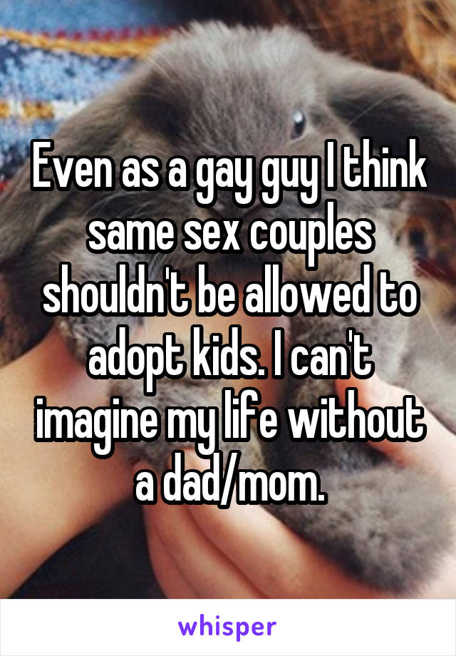 Even as a gay guy I think same sex couples shouldn't be allowed to adopt kids. I can't imagine my life without a dad/mom.