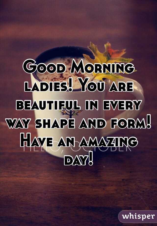Good Morning ladies! You are beautiful in every way shape and form! Have an amazing day!