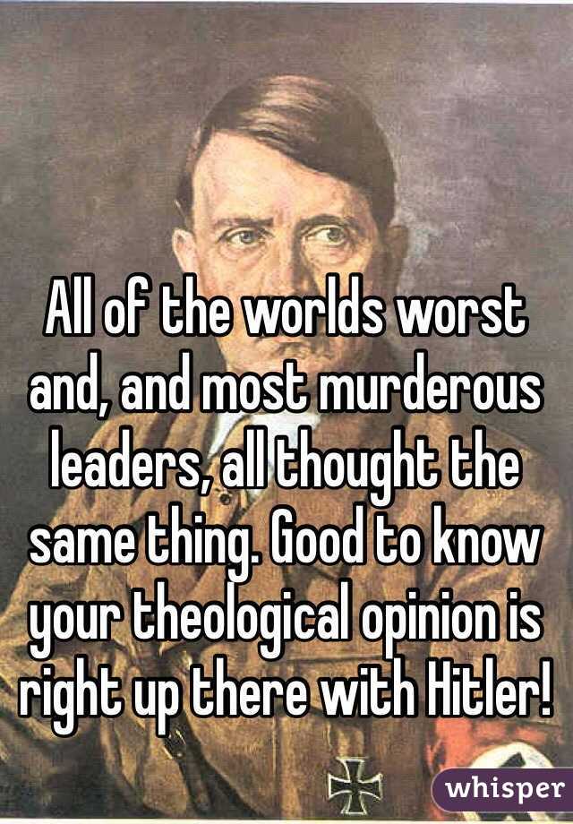 All of the worlds worst and, and most murderous leaders, all thought the same thing. Good to know your theological opinion is right up there with Hitler!
