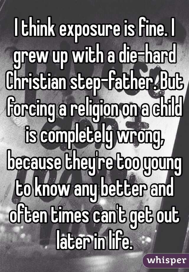 I think exposure is fine. I grew up with a die-hard Christian step-father. But forcing a religion on a child is completely wrong, because they're too young to know any better and often times can't get out later in life. 