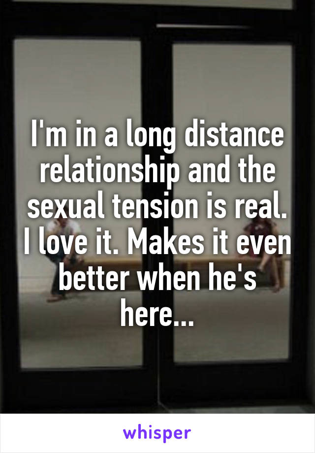 I'm in a long distance relationship and the sexual tension is real. I love it. Makes it even better when he's here...