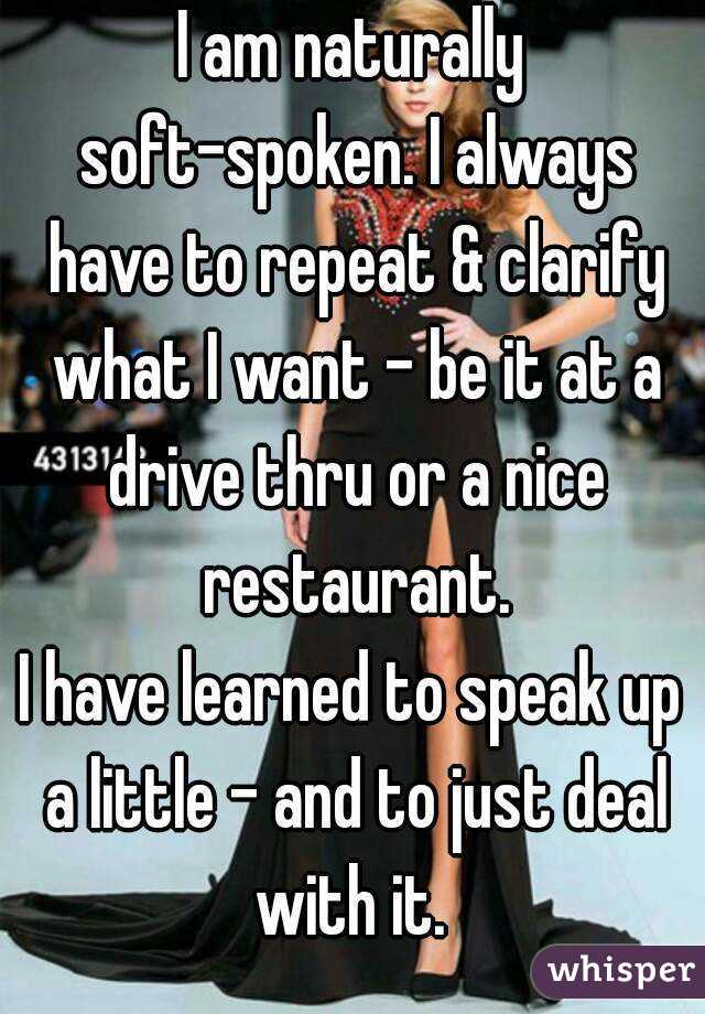I am naturally soft-spoken. I always have to repeat & clarify what I want - be it at a drive thru or a nice restaurant.
I have learned to speak up a little - and to just deal with it. 
