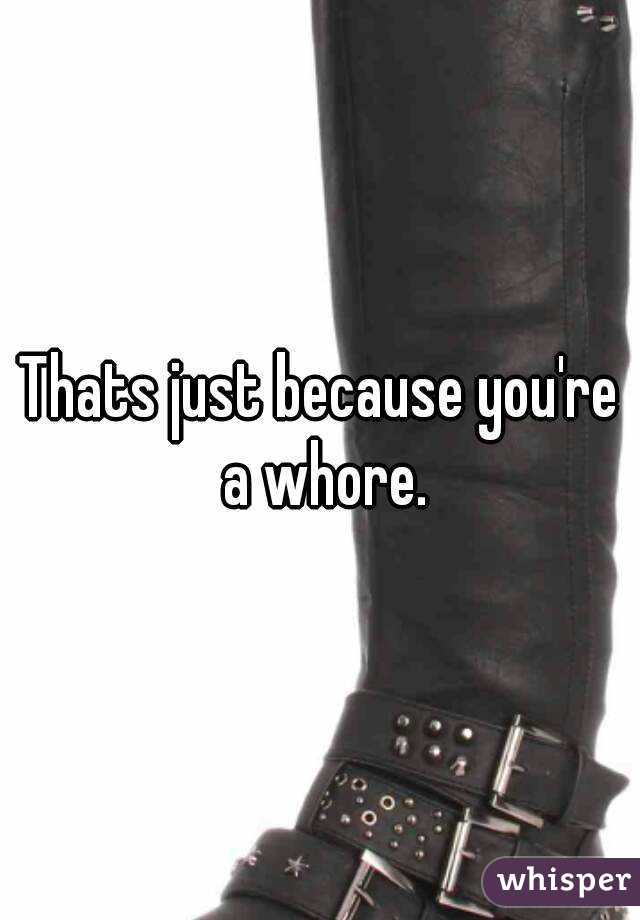 Thats just because you're a whore.