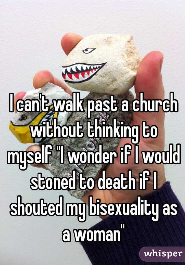I can't walk past a church without thinking to myself "I wonder if I would stoned to death if I shouted my bisexuality as a woman"