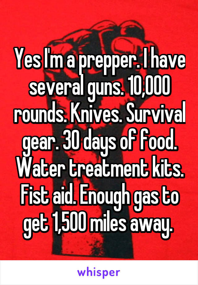 Yes I'm a prepper. I have several guns. 10,000 rounds. Knives. Survival gear. 30 days of food. Water treatment kits. Fist aid. Enough gas to get 1,500 miles away. 