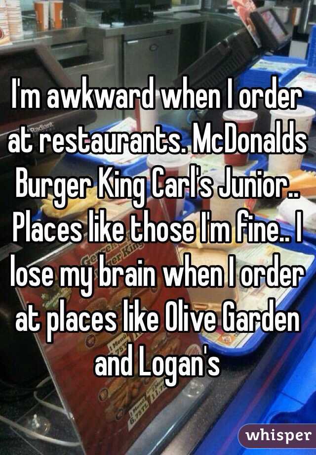 I'm awkward when I order at restaurants. McDonalds Burger King Carl's Junior.. Places like those I'm fine.. I lose my brain when I order at places like Olive Garden and Logan's