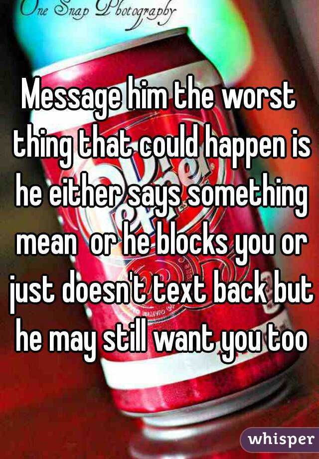 Message him the worst thing that could happen is he either says something mean  or he blocks you or just doesn't text back but he may still want you too