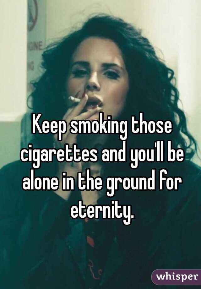 Keep smoking those cigarettes and you'll be alone in the ground for eternity. 
