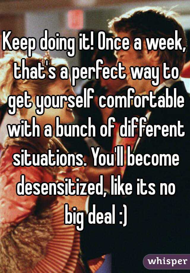 Keep doing it! Once a week, that's a perfect way to get yourself comfortable with a bunch of different situations. You'll become desensitized, like its no big deal :)