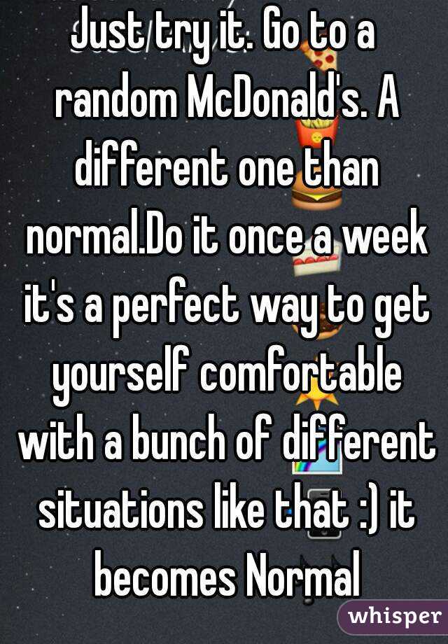 Just try it. Go to a random McDonald's. A different one than normal.Do it once a week it's a perfect way to get yourself comfortable with a bunch of different situations like that :) it becomes Normal