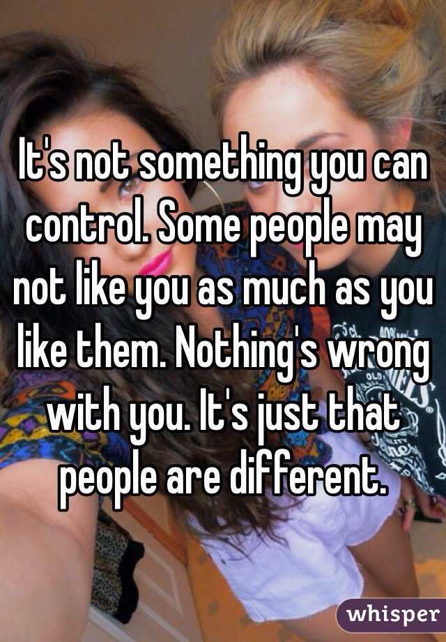 It's not something you can control. Some people may not like you as much as you like them. Nothing's wrong with you. It's just that people are different. 
