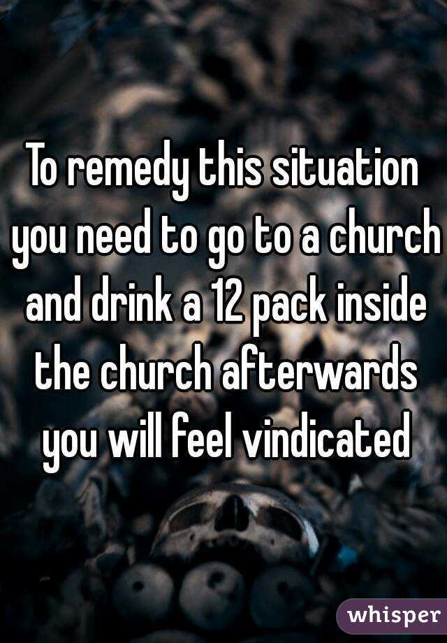 To remedy this situation you need to go to a church and drink a 12 pack inside the church afterwards you will feel vindicated