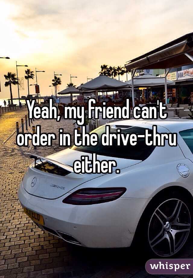 Yeah, my friend can't order in the drive-thru either. 