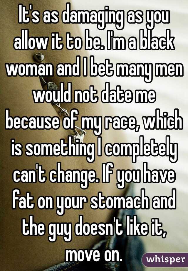 It's as damaging as you allow it to be. I'm a black woman and I bet many men would not date me because of my race, which is something I completely can't change. If you have fat on your stomach and the guy doesn't like it, move on.