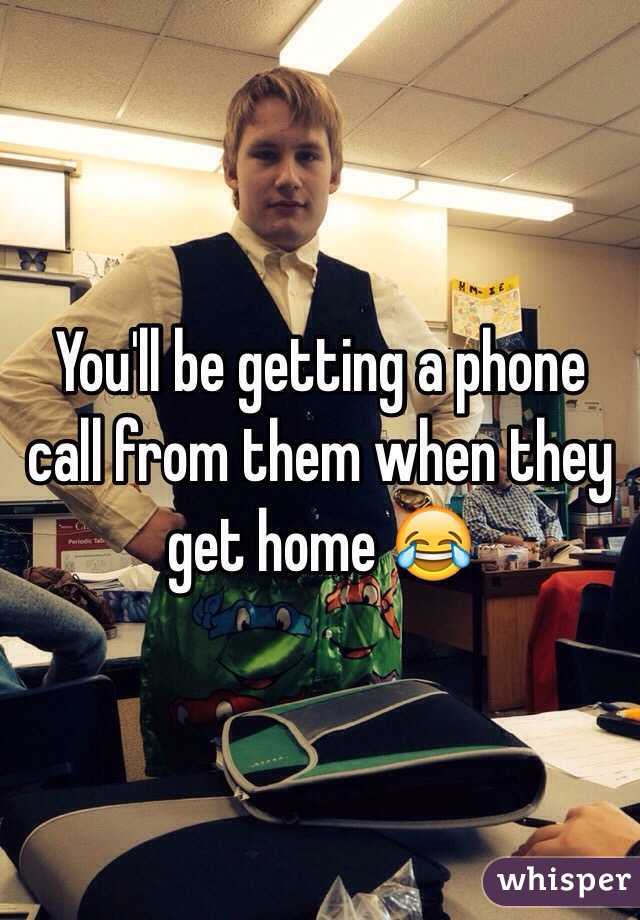 You'll be getting a phone call from them when they get home 😂