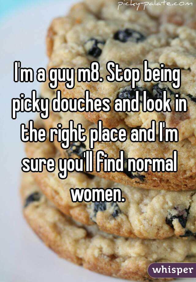 I'm a guy m8. Stop being picky douches and look in the right place and I'm sure you'll find normal women. 