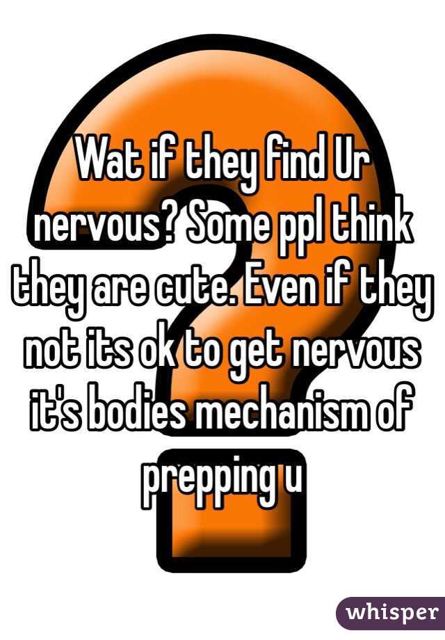 Wat if they find Ur nervous? Some ppl think they are cute. Even if they not its ok to get nervous it's bodies mechanism of prepping u 