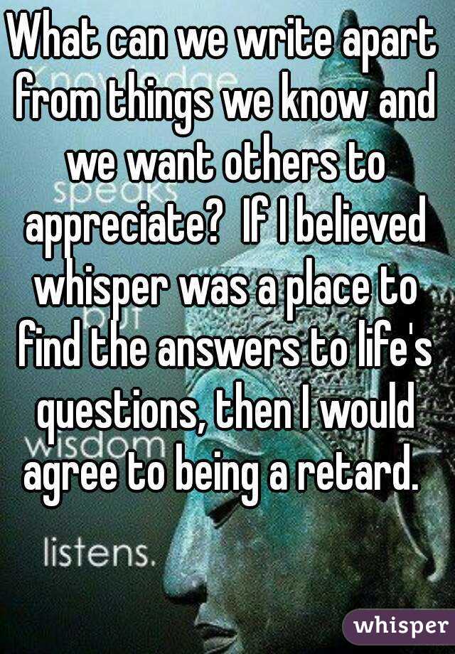 What can we write apart from things we know and we want others to appreciate?  If I believed whisper was a place to find the answers to life's questions, then I would agree to being a retard. 