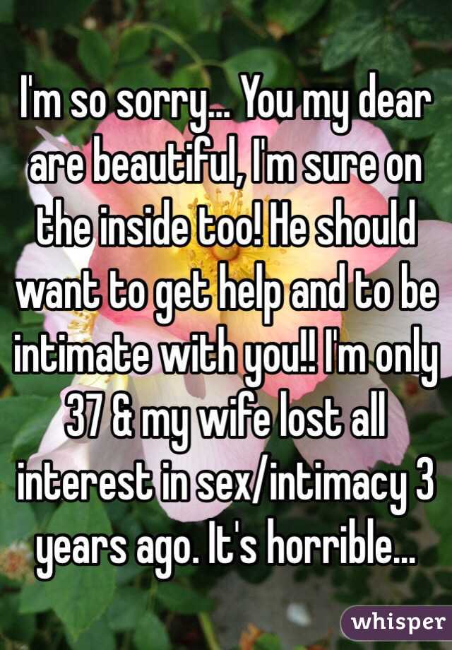 I'm so sorry... You my dear are beautiful, I'm sure on the inside too! He should want to get help and to be intimate with you!! I'm only 37 & my wife lost all interest in sex/intimacy 3 years ago. It's horrible...