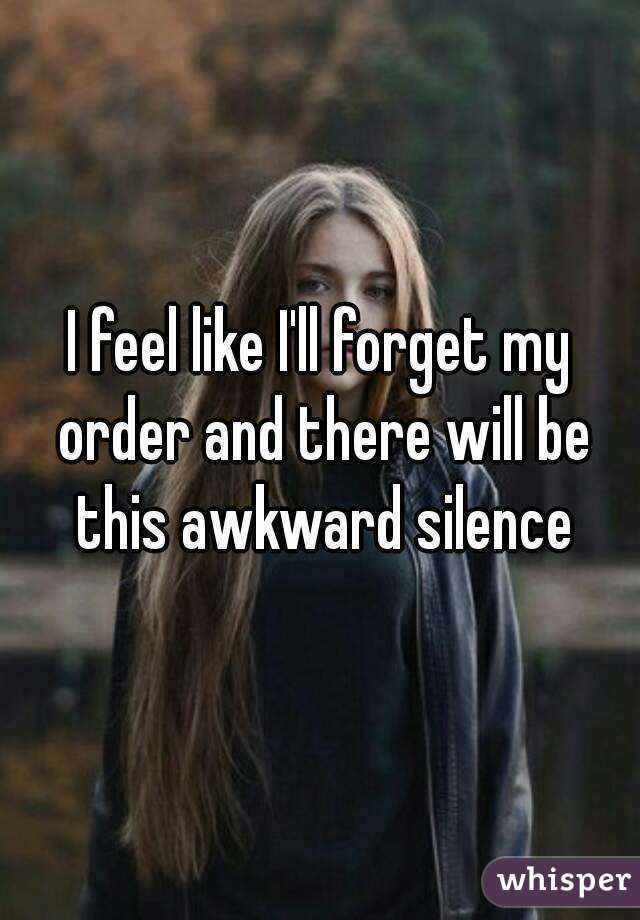 I feel like I'll forget my order and there will be this awkward silence