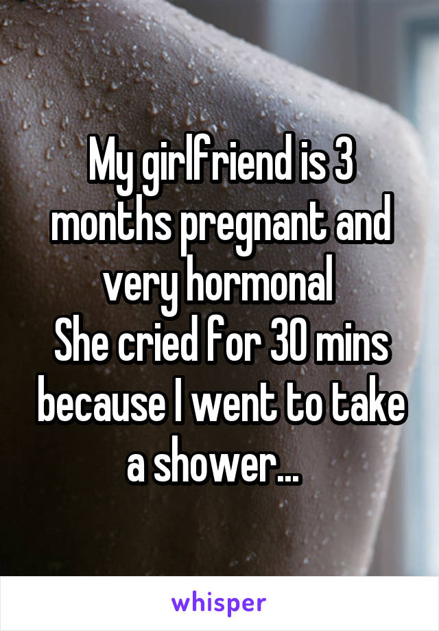 My girlfriend is 3 months pregnant and very hormonal 
She cried for 30 mins because I went to take a shower...  