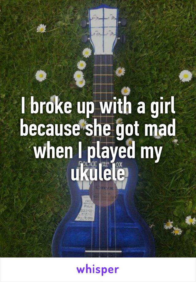 I broke up with a girl because she got mad when I played my ukulele