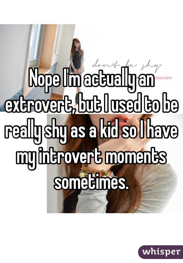 Nope I'm actually an extrovert, but I used to be really shy as a kid so I have my introvert moments sometimes. 