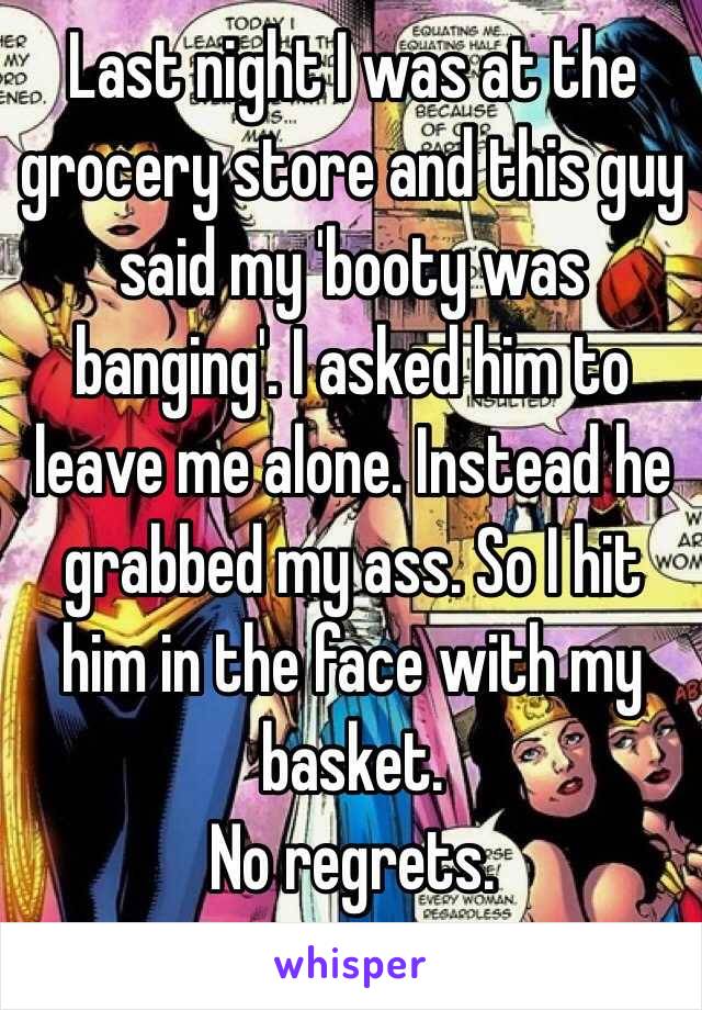 Last night I was at the grocery store and this guy said my 'booty was banging'. I asked him to leave me alone. Instead he grabbed my ass. So I hit him in the face with my basket. 
No regrets.
