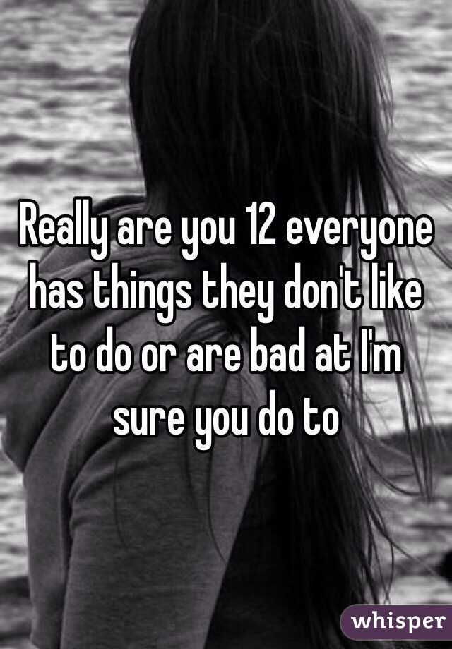 Really are you 12 everyone has things they don't like to do or are bad at I'm sure you do to
