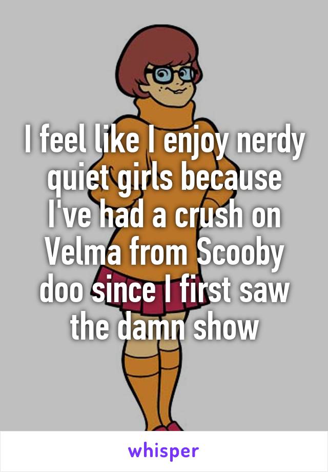I feel like I enjoy nerdy quiet girls because I've had a crush on Velma from Scooby doo since I first saw the damn show