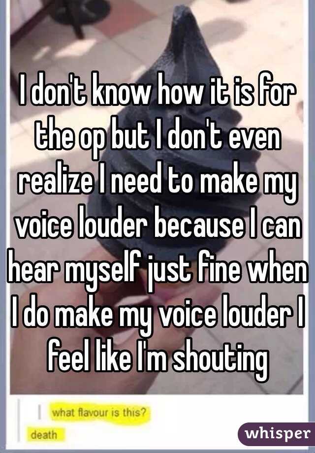 I don't know how it is for the op but I don't even realize I need to make my voice louder because I can hear myself just fine when I do make my voice louder I feel like I'm shouting