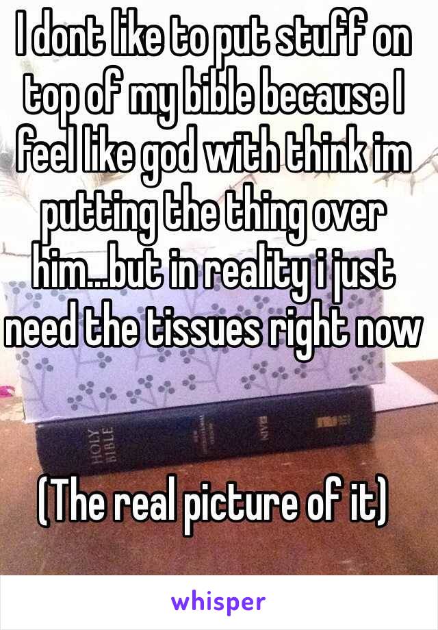 I dont like to put stuff on top of my bible because I feel like god with think im putting the thing over him...but in reality i just need the tissues right now 


(The real picture of it)