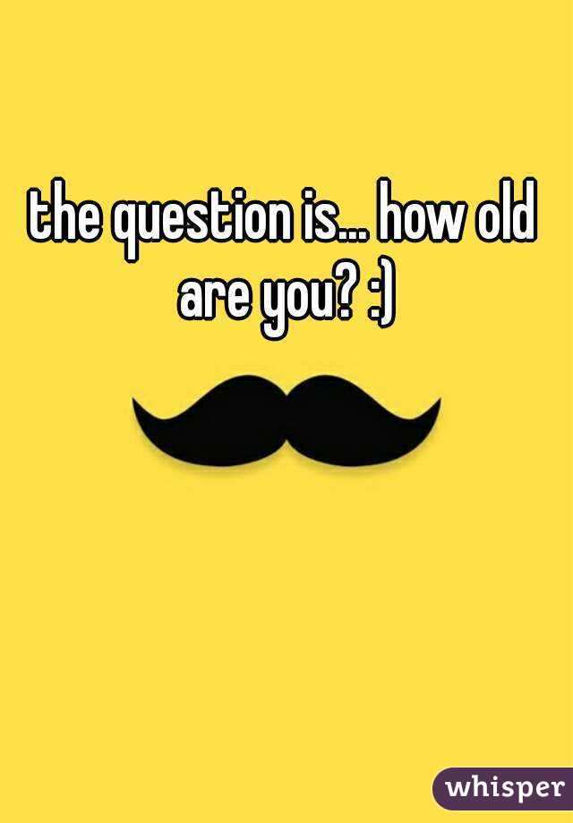 the question is... how old are you? :)