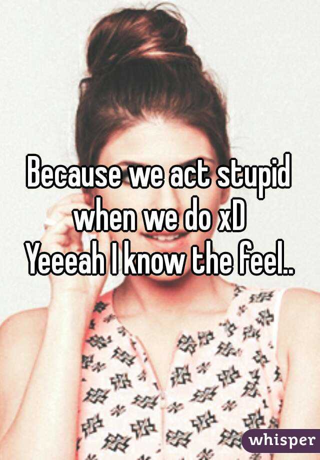 Because we act stupid when we do xD 
Yeeeah I know the feel..