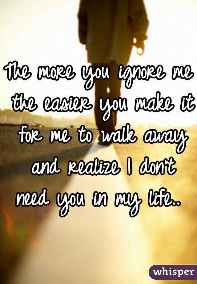 The more you ignore me the easier you make it for me to walk away and realize I don't need you in my life.. 