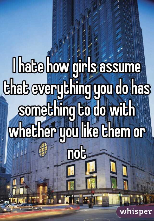 I hate how girls assume that everything you do has something to do with whether you like them or not
